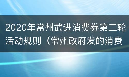 2020年常州武进消费券第二轮活动规则（常州政府发的消费券在哪里领）