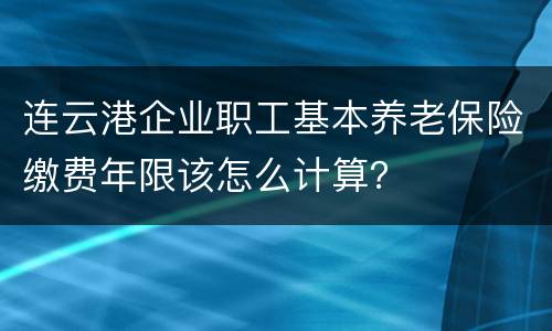 连云港企业职工基本养老保险缴费年限该怎么计算？