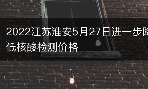 2022江苏淮安5月27日进一步降低核酸检测价格