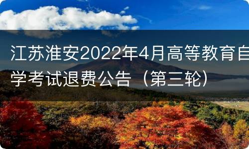 江苏淮安2022年4月高等教育自学考试退费公告（第三轮）