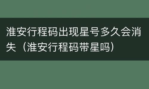 淮安行程码出现星号多久会消失（淮安行程码带星吗）