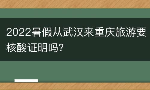 2022暑假从武汉来重庆旅游要核酸证明吗？