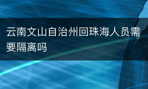 云南文山自治州回珠海人员需要隔离吗