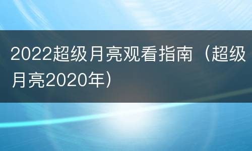 2022超级月亮观看指南（超级月亮2020年）