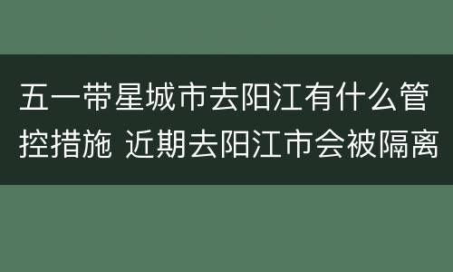 五一带星城市去阳江有什么管控措施 近期去阳江市会被隔离吗