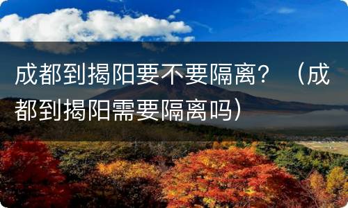 成都到揭阳要不要隔离？（成都到揭阳需要隔离吗）