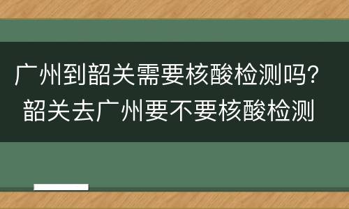 广州到韶关需要核酸检测吗？ 韶关去广州要不要核酸检测