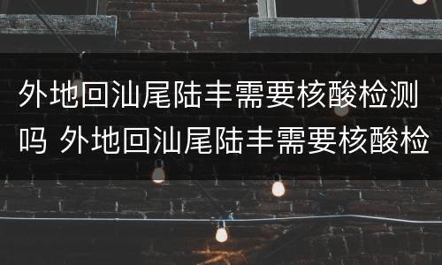 外地回汕尾陆丰需要核酸检测吗 外地回汕尾陆丰需要核酸检测吗今天