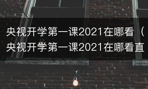 央视开学第一课2021在哪看（央视开学第一课2021在哪看直播）