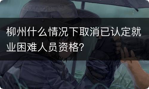 柳州什么情况下取消已认定就业困难人员资格？
