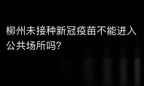 柳州未接种新冠疫苗不能进入公共场所吗？