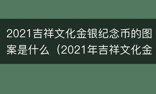 2021吉祥文化金银纪念币的图案是什么（2021年吉祥文化金银纪念币有收藏价值吗）