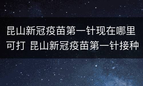 昆山新冠疫苗第一针现在哪里可打 昆山新冠疫苗第一针接种地点