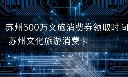 苏州500万文旅消费券领取时间 苏州文化旅游消费卡
