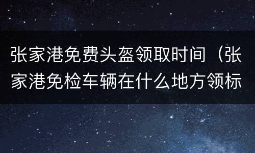 张家港免费头盔领取时间（张家港免检车辆在什么地方领标志）