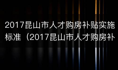 2017昆山市人才购房补贴实施标准（2017昆山市人才购房补贴实施标准是什么）