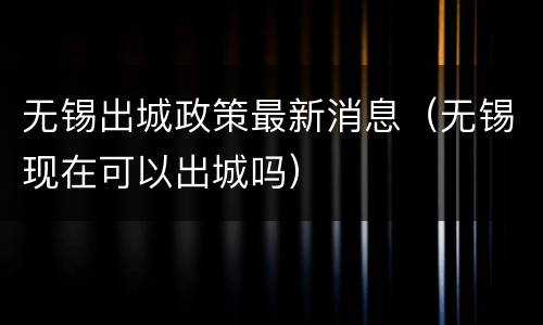 无锡出城政策最新消息（无锡现在可以出城吗）