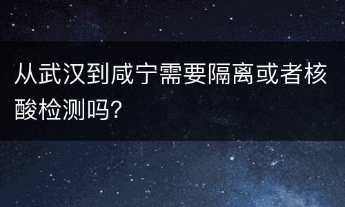 从武汉到咸宁需要隔离或者核酸检测吗？