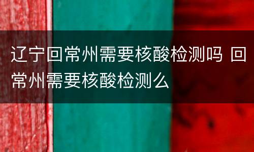 辽宁回常州需要核酸检测吗 回常州需要核酸检测么