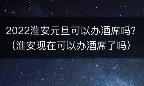 2022淮安元旦可以办酒席吗？（淮安现在可以办酒席了吗）