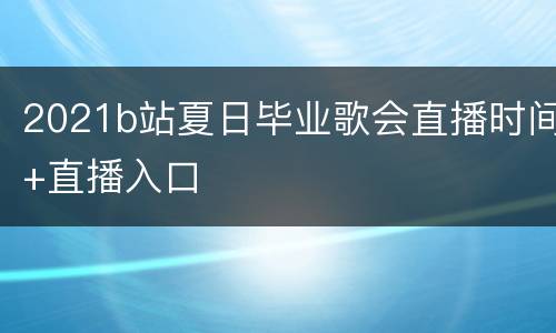 2021b站夏日毕业歌会直播时间+直播入口
