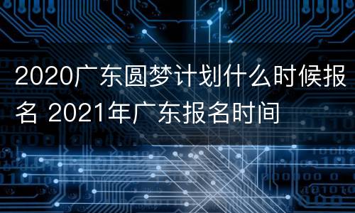 2020广东圆梦计划什么时候报名 2021年广东报名时间