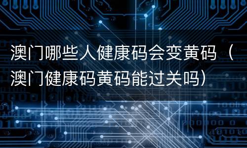澳门哪些人健康码会变黄码（澳门健康码黄码能过关吗）