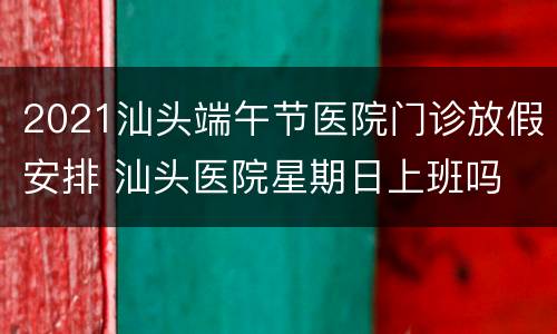 2021汕头端午节医院门诊放假安排 汕头医院星期日上班吗