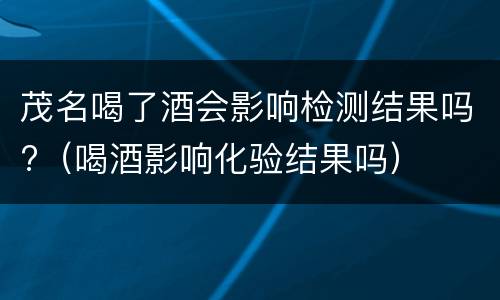 茂名喝了酒会影响检测结果吗?（喝酒影响化验结果吗）