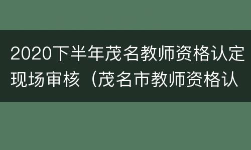 2020下半年茂名教师资格认定现场审核（茂名市教师资格认定）