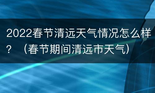 2022春节清远天气情况怎么样？（春节期间清远市天气）