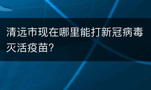 清远市现在哪里能打新冠病毒灭活疫苗?