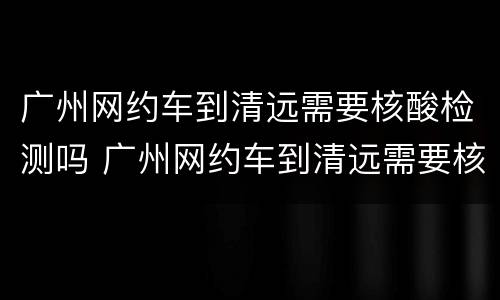 广州网约车到清远需要核酸检测吗 广州网约车到清远需要核酸检测吗最新
