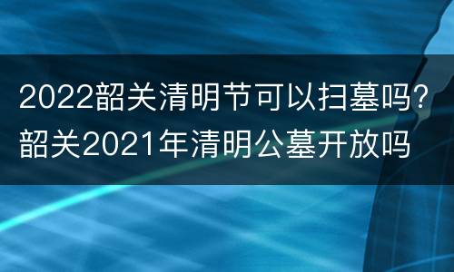 2022韶关清明节可以扫墓吗? 韶关2021年清明公墓开放吗