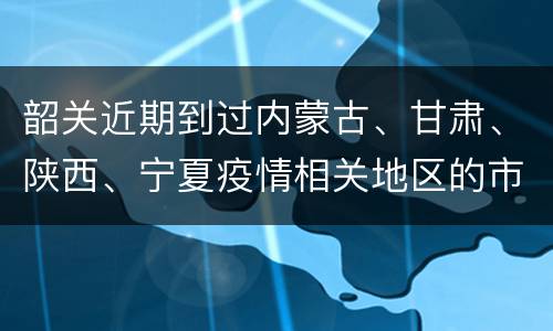 韶关近期到过内蒙古、甘肃、陕西、宁夏疫情相关地区的市民请报备
