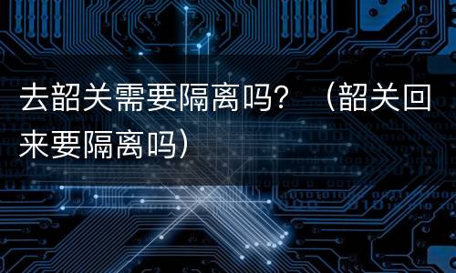 去韶关需要隔离吗？（韶关回来要隔离吗）