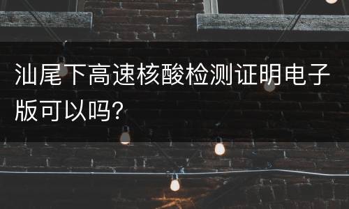 汕尾下高速核酸检测证明电子版可以吗？
