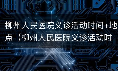 柳州人民医院义诊活动时间+地点（柳州人民医院义诊活动时间 地点表）