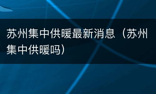 苏州集中供暖最新消息（苏州集中供暖吗）