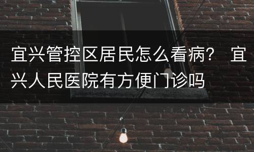 宜兴管控区居民怎么看病？ 宜兴人民医院有方便门诊吗