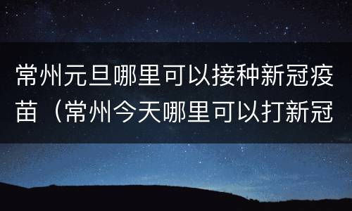常州元旦哪里可以接种新冠疫苗（常州今天哪里可以打新冠疫苗）