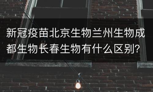 新冠疫苗北京生物兰州生物成都生物长春生物有什么区别？
