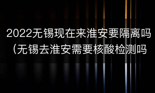 2022无锡现在来淮安要隔离吗（无锡去淮安需要核酸检测吗）