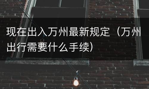 现在出入万州最新规定（万州出行需要什么手续）