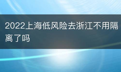 2022上海低风险去浙江不用隔离了吗