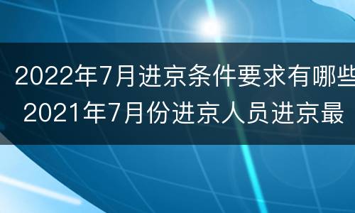 2022年7月进京条件要求有哪些 2021年7月份进京人员进京最新规定