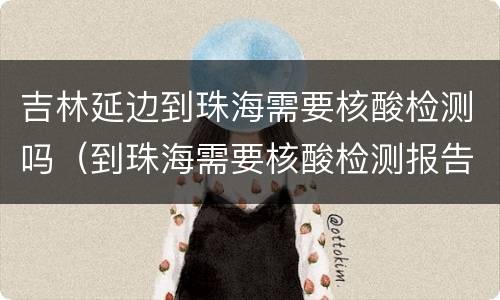 吉林延边到珠海需要核酸检测吗（到珠海需要核酸检测报告吗）