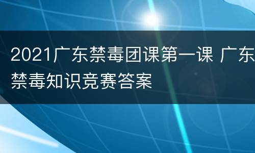 2021广东禁毒团课第一课 广东禁毒知识竞赛答案