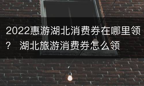 2022惠游湖北消费券在哪里领？ 湖北旅游消费券怎么领