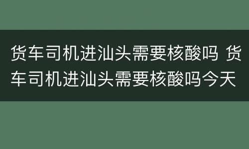货车司机进汕头需要核酸吗 货车司机进汕头需要核酸吗今天